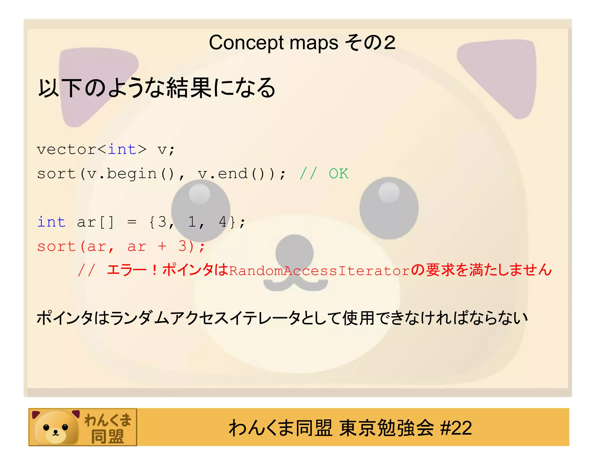 Concept maps その２

以下のような結果になる

vector<int> v;
sort(v.begin(), v.end()); // OK

int ar[] = {3, 1, 4};
sort(ar, ar + 3);
    // エラー！ポインタはRandomAccessIteratorの要求を満たしません

ポインタはランダムアクセスイテレータとして使用できなければならない




                   わんくま同盟 東京勉強会 #22
 