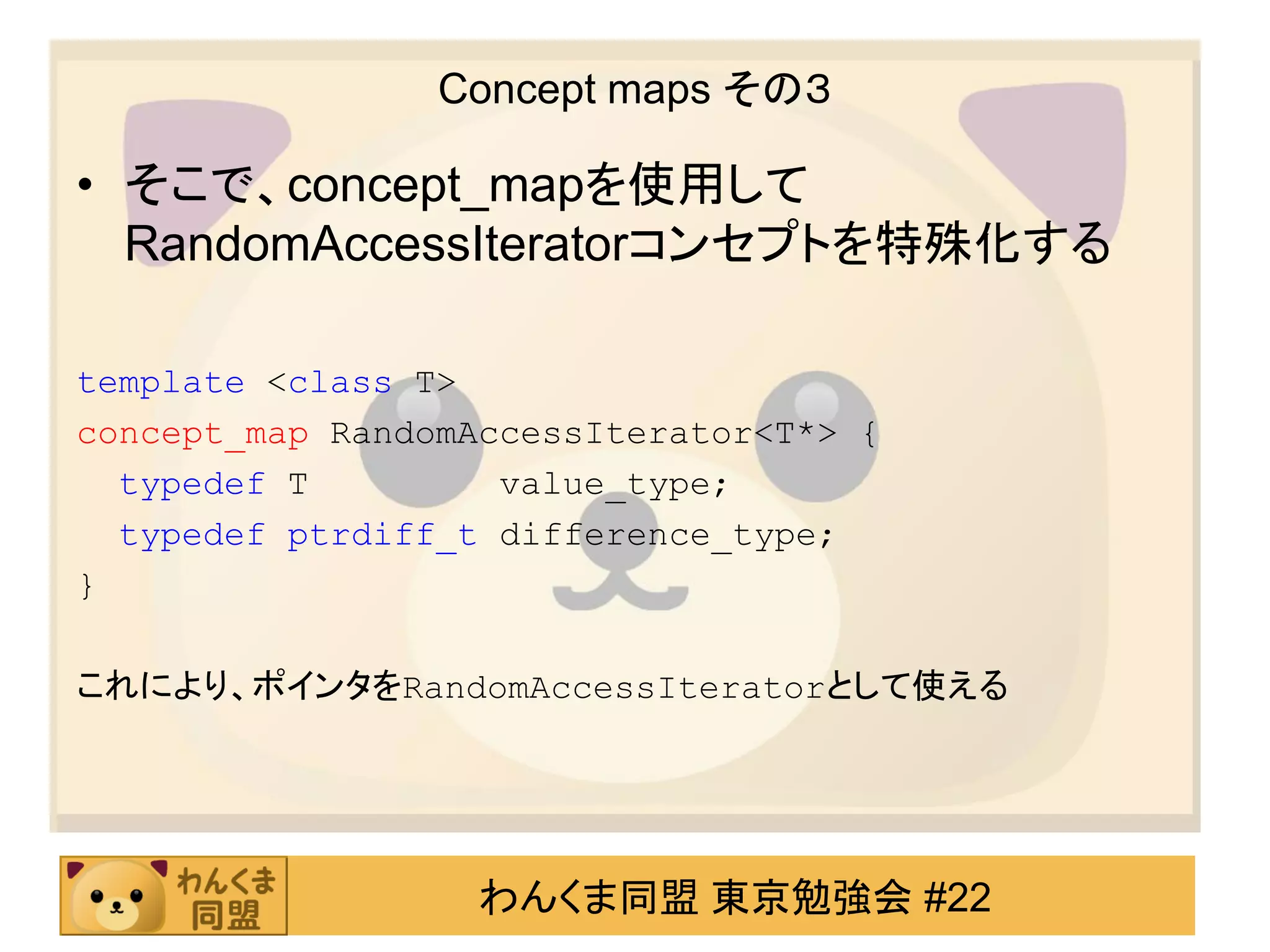 Concept maps その３

• そこで、concept_mapを使用して
  RandomAccessIteratorコンセプトを特殊化する

template <class T>
concept_map RandomAccessIterator<T*> {
  typedef T         value_type;
  typedef ptrdiff_t difference_type;
}

これにより、ポインタをRandomAccessIteratorとして使える




                   わんくま同盟 東京勉強会 #22
 