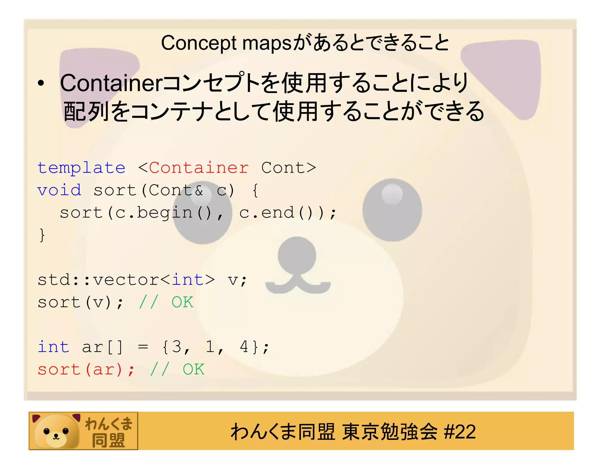 Concept mapsがあるとできること

• Containerコンセプトを使用することにより
  配列をコンテナとして使用することができる

template <Container Cont>
void sort(Cont& c) {
  sort(c.begin(), c.end());
}

std::vector<int> v;
sort(v); // OK

int ar[] = {3, 1, 4};
sort(ar); // OK


                 わんくま同盟 東京勉強会 #22
 