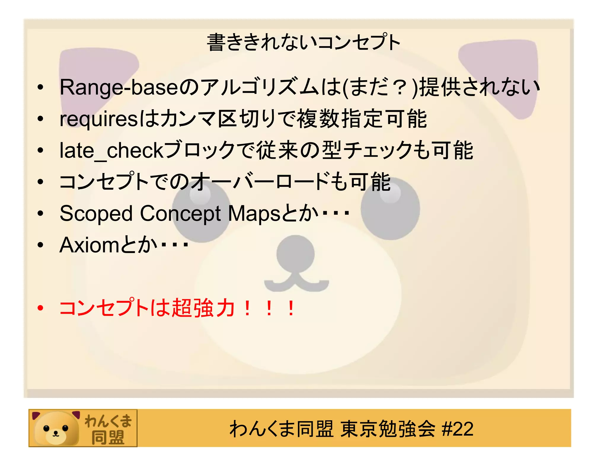 書ききれないコンセプト

•   Range-baseのアルゴリズムは(まだ？)提供されない
•   requiresはカンマ区切りで複数指定可能
•   late_checkブロックで従来の型チェックも可能
•   コンセプトでのオーバーロードも可能
•   Scoped Concept Mapsとか・・・
•   Axiomとか・・・

• コンセプトは超強力！！！




              わんくま同盟 東京勉強会 #22
 