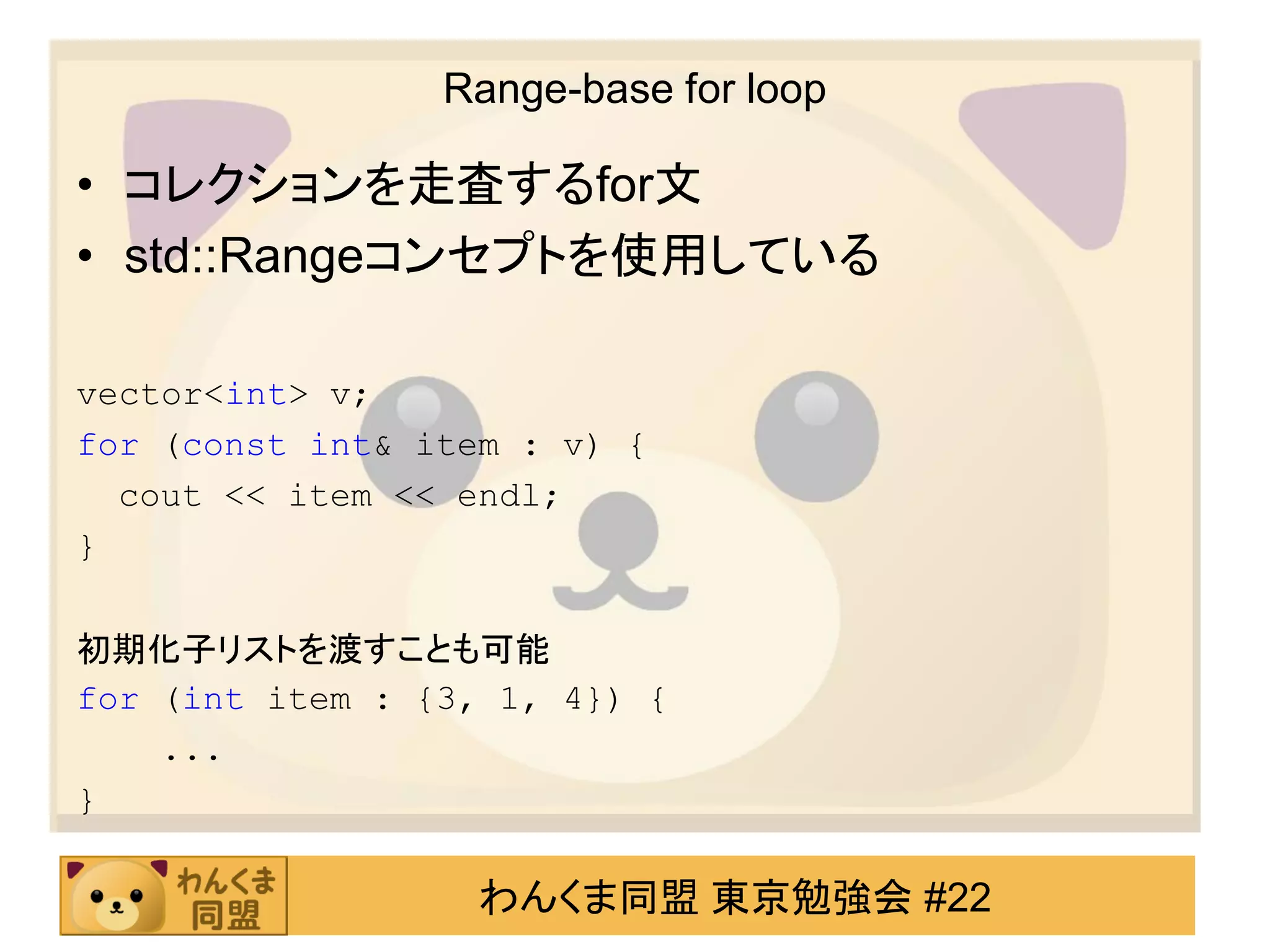 Range-base for loop

• コレクションを走査するfor文
• std::Rangeコンセプトを使用している

vector<int> v;
for (const int& item : v) {
  cout << item << endl;
}

初期化子リストを渡すことも可能
for (int item : {3, 1, 4}) {
    ...
}

                   わんくま同盟 東京勉強会 #22
 