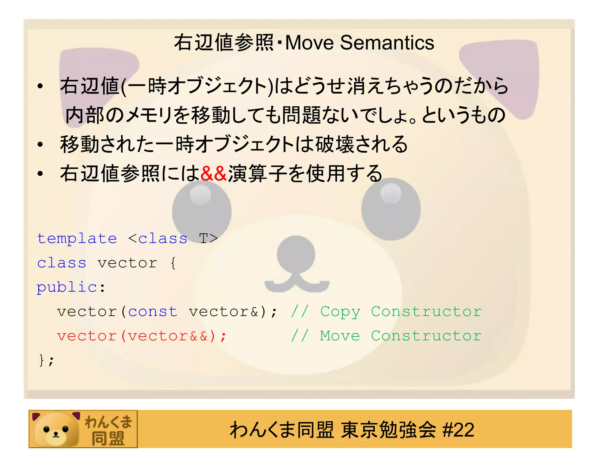 右辺値参照・Move Semantics

• 右辺値(一時オブジェクト)はどうせ消えちゃうのだから
  内部のメモリを移動しても問題ないでしょ。というもの
• 移動された一時オブジェクトは破壊される
• 右辺値参照には&&演算子を使用する


template <class T>
class vector {
public:
  vector(const vector&); // Copy Constructor
  vector(vector&&);      // Move Constructor
};



                   わんくま同盟 東京勉強会 #22
 