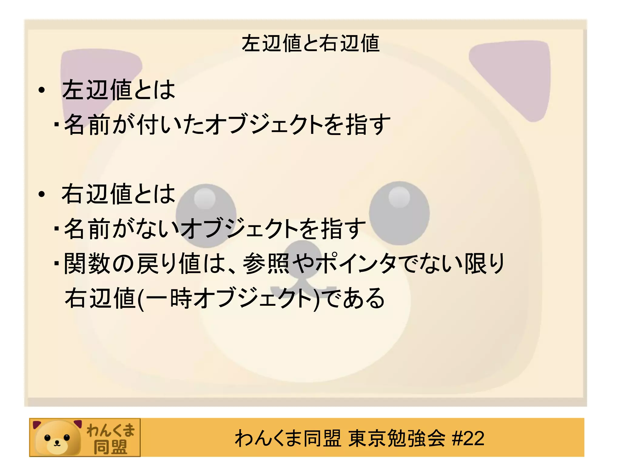左辺値と右辺値

• 左辺値とは
 ・名前が付いたオブジェクトを指す

• 右辺値とは
 ・名前がないオブジェクトを指す
 ・関数の戻り値は、参照やポインタでない限り
  右辺値(一時オブジェクト)である




         わんくま同盟 東京勉強会 #22
 