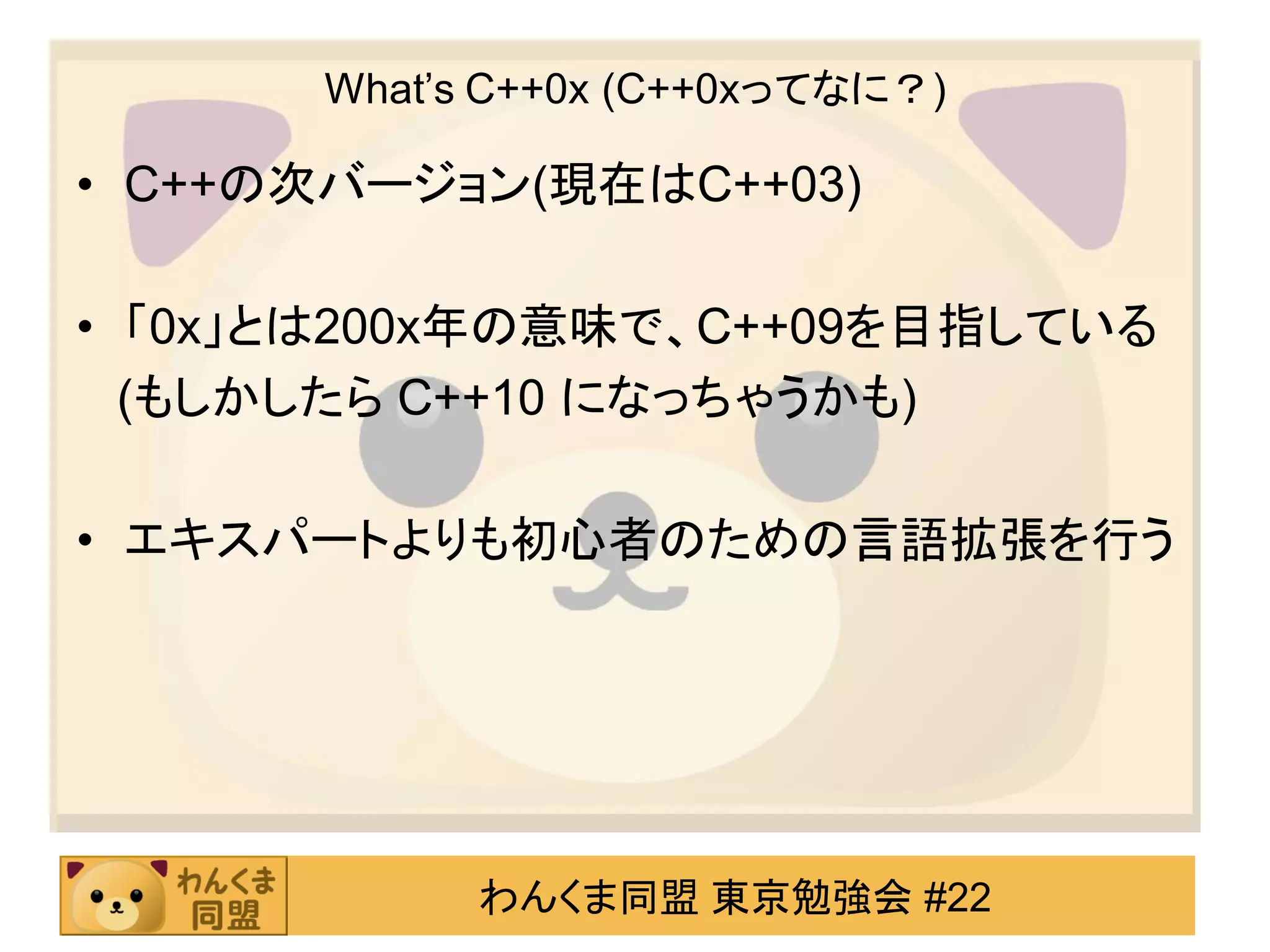 What’s C++0x (C++0xってなに？)

• C++の次バージョン(現在はC++03)

• 「0x」とは200x年の意味で、C++09を目指している
  (もしかしたら C++10 になっちゃうかも)

• エキスパートよりも初心者のための言語拡張を行う




            わんくま同盟 東京勉強会 #22
 