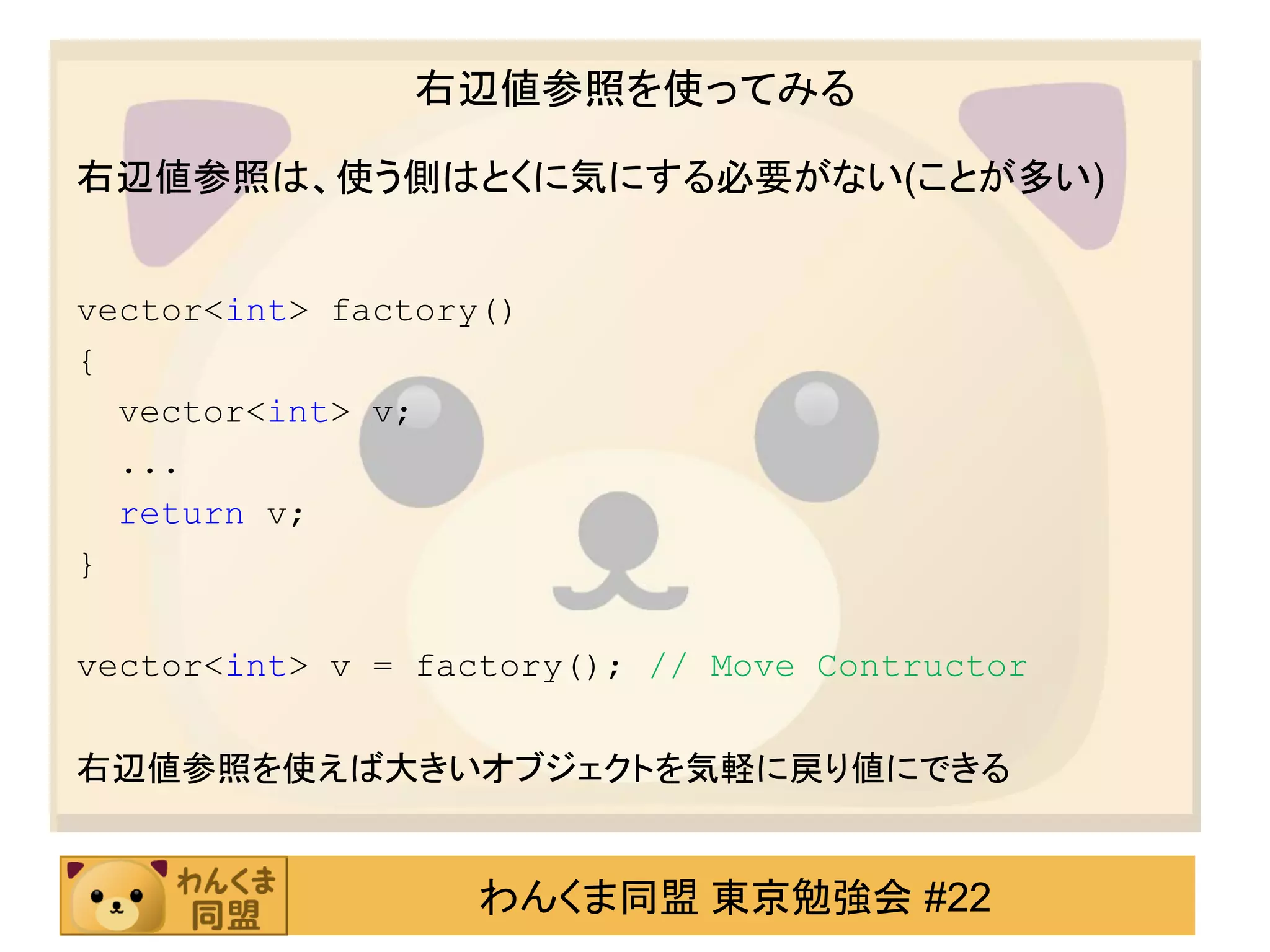 右辺値参照を使ってみる

右辺値参照は、使う側はとくに気にする必要がない(ことが多い)


vector<int> factory()
{
  vector<int> v;
  ...
  return v;
}

vector<int> v = factory(); // Move Contructor

右辺値参照を使えば大きいオブジェクトを気軽に戻り値にできる


                   わんくま同盟 東京勉強会 #22
 