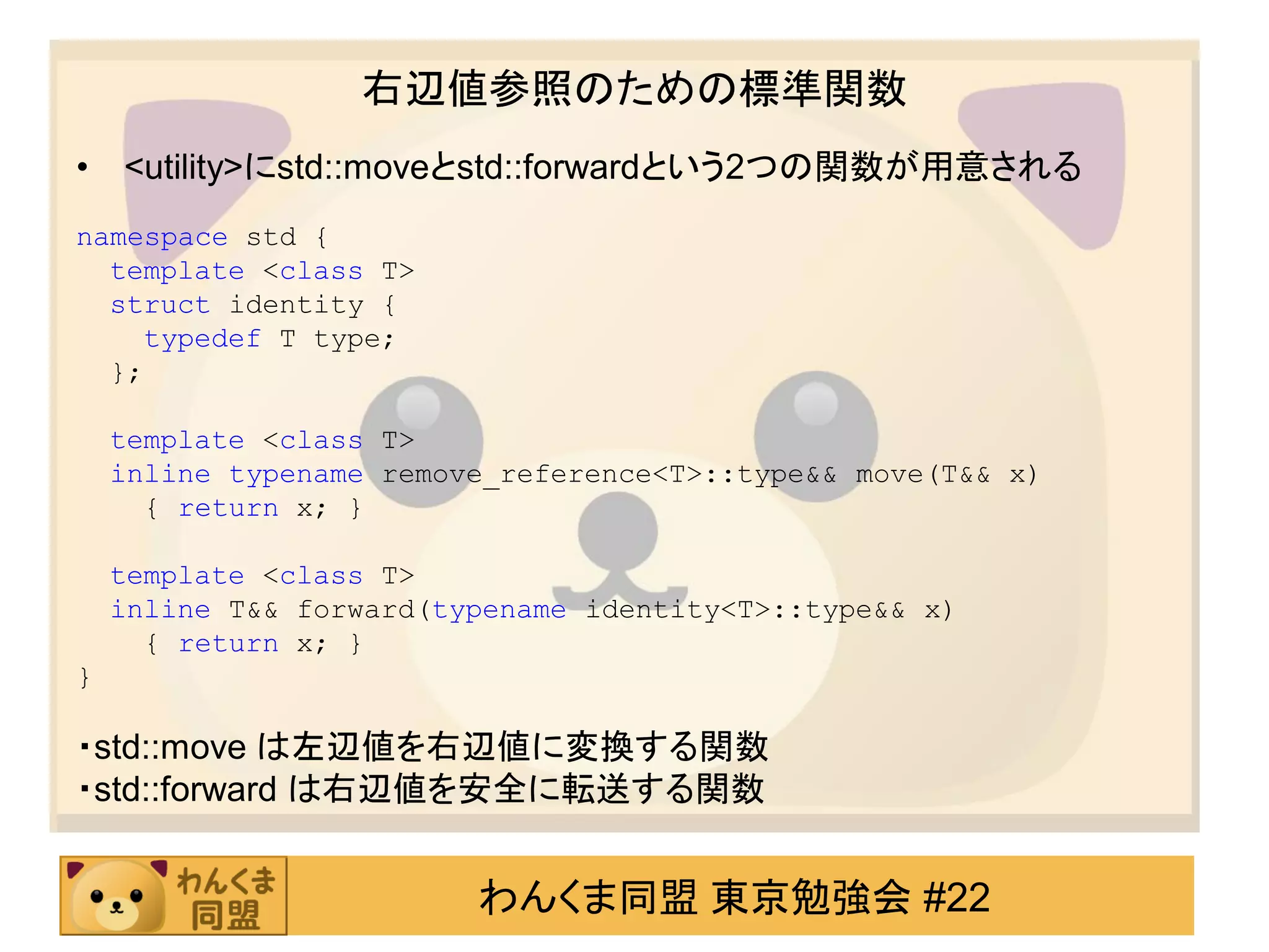 右辺値参照のための標準関数
•   <utility>にstd::moveとstd::forwardという2つの関数が用意される
namespace std {
  template <class T>
  struct identity {
    typedef T type;
  };

    template <class T>
    inline typename remove_reference<T>::type&& move(T&& x)
      { return x; }

    template <class T>
    inline T&& forward(typename identity<T>::type&& x)
      { return x; }
}

・std::move は左辺値を右辺値に変換する関数
・std::forward は右辺値を安全に転送する関数


                         わんくま同盟 東京勉強会 #22
 