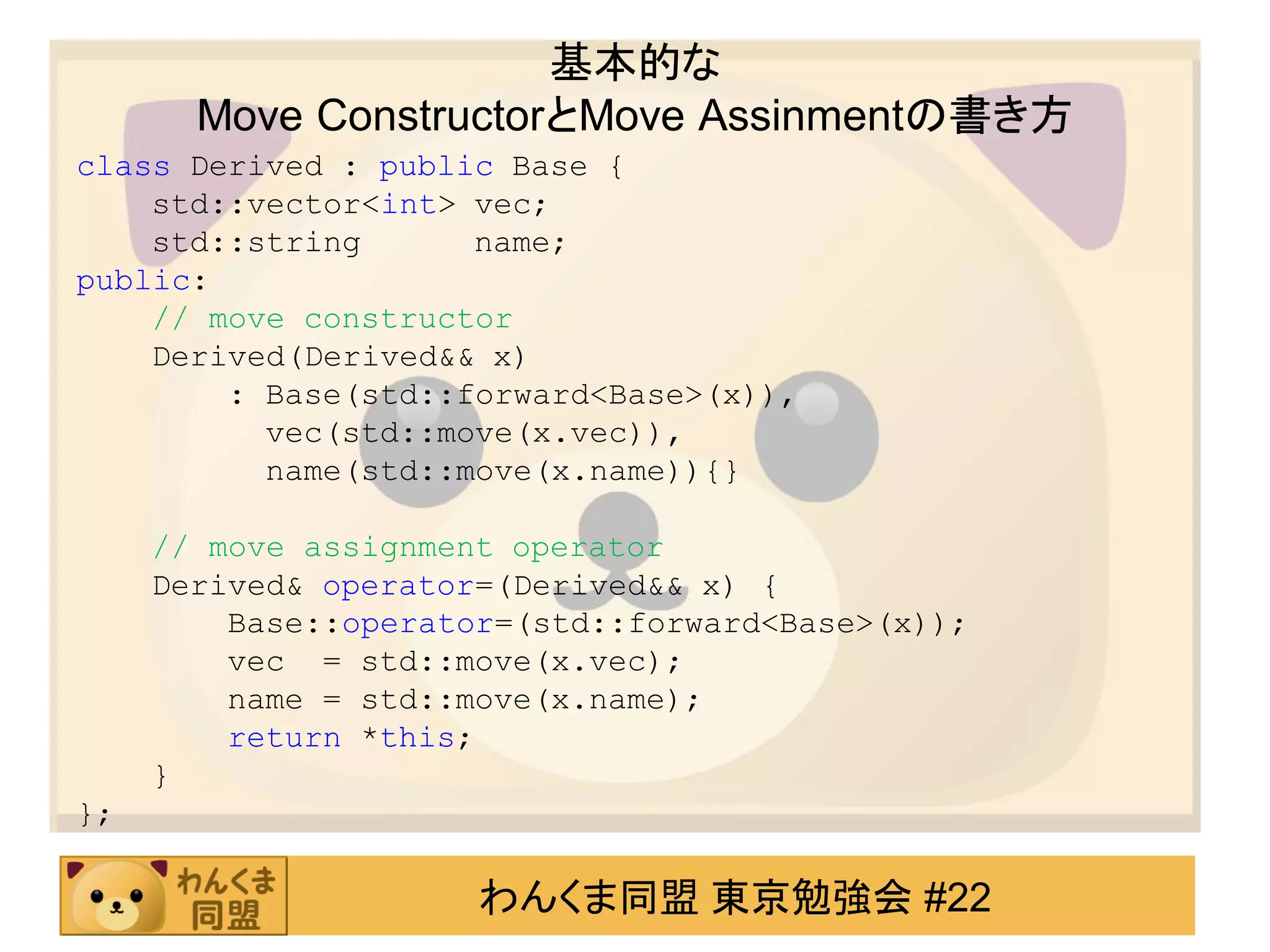 基本的な
       Move ConstructorとMove Assinmentの書き方
class Derived : public Base {
    std::vector<int> vec;
    std::string      name;
public:
    // move constructor
    Derived(Derived&& x)
        : Base(std::forward<Base>(x)),
          vec(std::move(x.vec)),
          name(std::move(x.name)){}

     // move assignment operator
     Derived& operator=(Derived&& x) {
         Base::operator=(std::forward<Base>(x));
         vec = std::move(x.vec);
         name = std::move(x.name);
         return *this;
     }
};

                      わんくま同盟 東京勉強会 #22
 