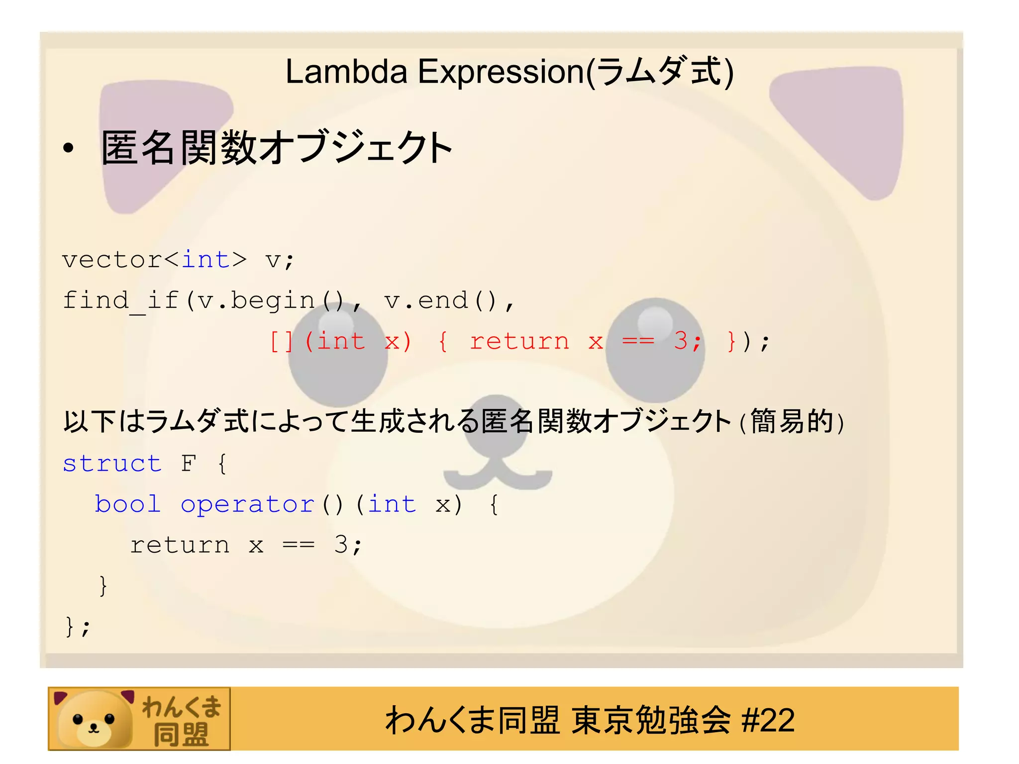 Lambda Expression(ラムダ式)

• 匿名関数オブジェクト

vector<int> v;
find_if(v.begin(), v.end(),
            [](int x) { return x == 3; });

以下はラムダ式によって生成される匿名関数オブジェクト(簡易的)
struct F {
  bool operator()(int x) {
    return x == 3;
  }
};


                   わんくま同盟 東京勉強会 #22
 