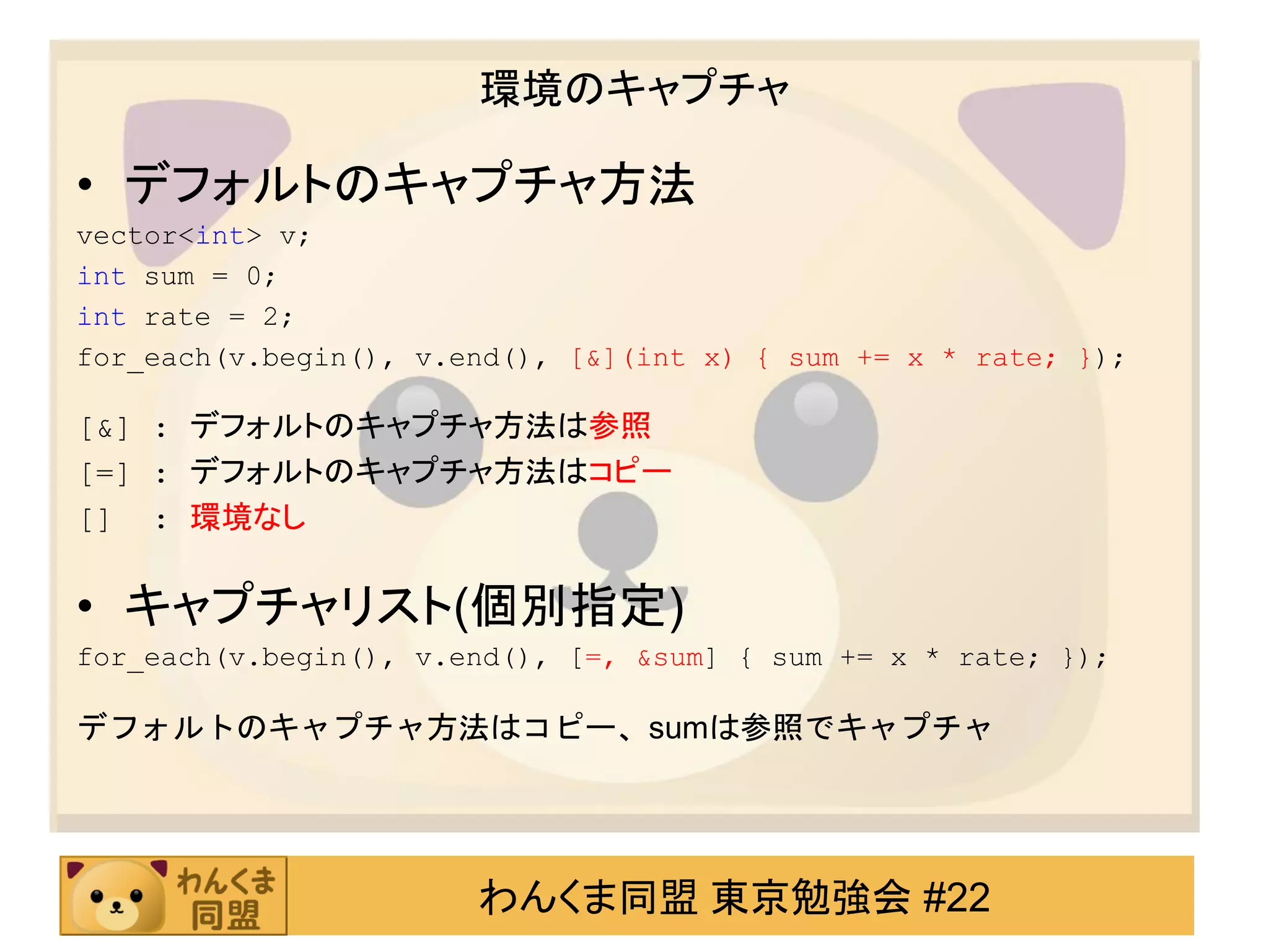 環境のキャプチャ

• デフォルトのキャプチャ方法
vector<int> v;
int sum = 0;
int rate = 2;
for_each(v.begin(), v.end(), [&](int x) { sum += x * rate; });

[&] : デフォルトのキャプチャ方法は参照
[=] : デフォルトのキャプチャ方法はコピー
[] : 環境なし

• キャプチャリスト(個別指定)
for_each(v.begin(), v.end(), [=, &sum] { sum += x * rate; });

デフォルトのキャプチャ方法はコピー、sumは参照でキャプチャ




                       わんくま同盟 東京勉強会 #22
 