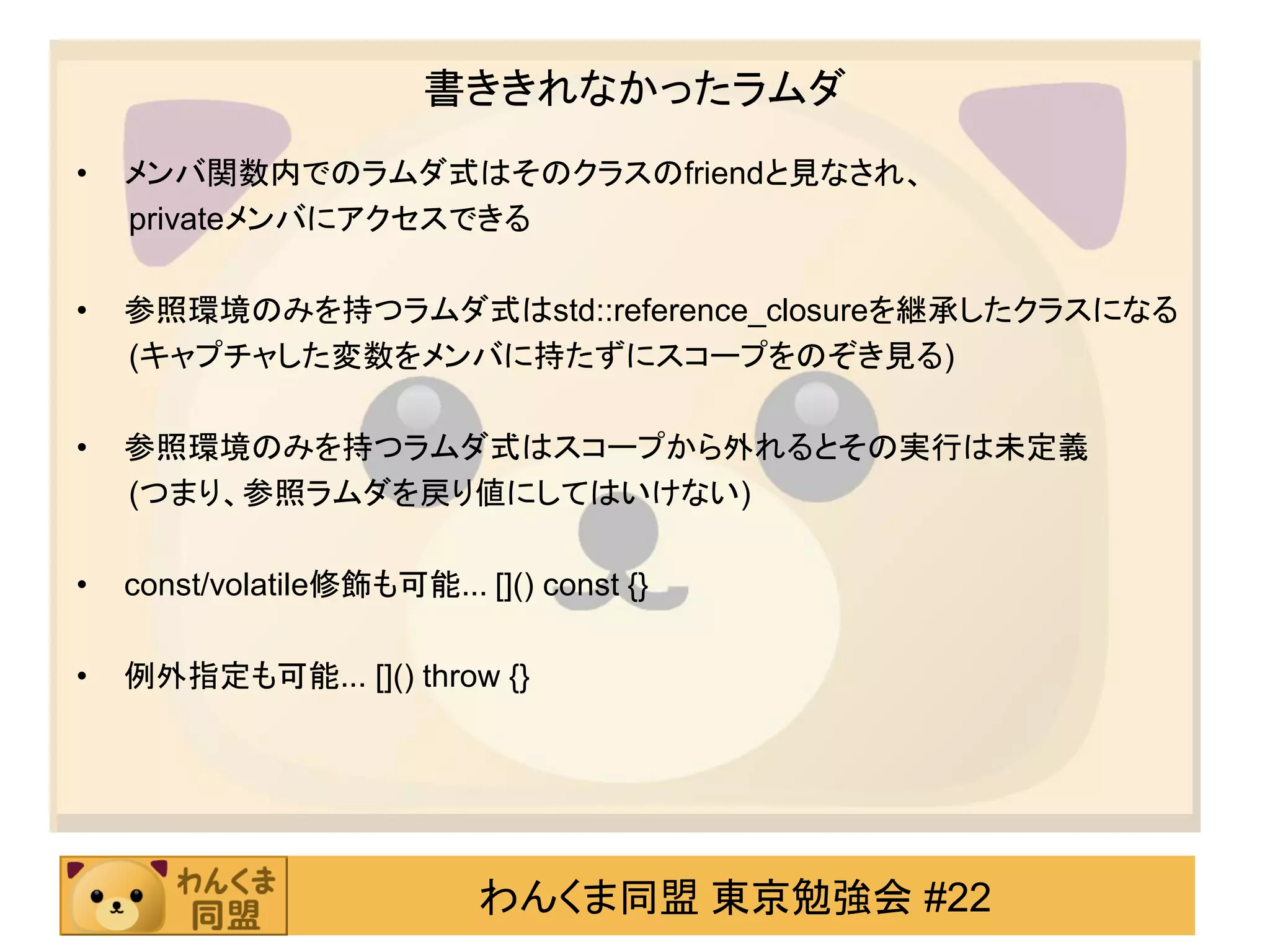 書ききれなかったラムダ
•   メンバ関数内でのラムダ式はそのクラスのfriendと見なされ、
    privateメンバにアクセスできる

•   参照環境のみを持つラムダ式はstd::reference_closureを継承したクラスになる
    (キャプチャした変数をメンバに持たずにスコープをのぞき見る)

•   参照環境のみを持つラムダ式はスコープから外れるとその実行は未定義
    (つまり、参照ラムダを戻り値にしてはいけない)

•   const/volatile修飾も可能... []() const {}

•   例外指定も可能... []() throw {}




                            わんくま同盟 東京勉強会 #22
 