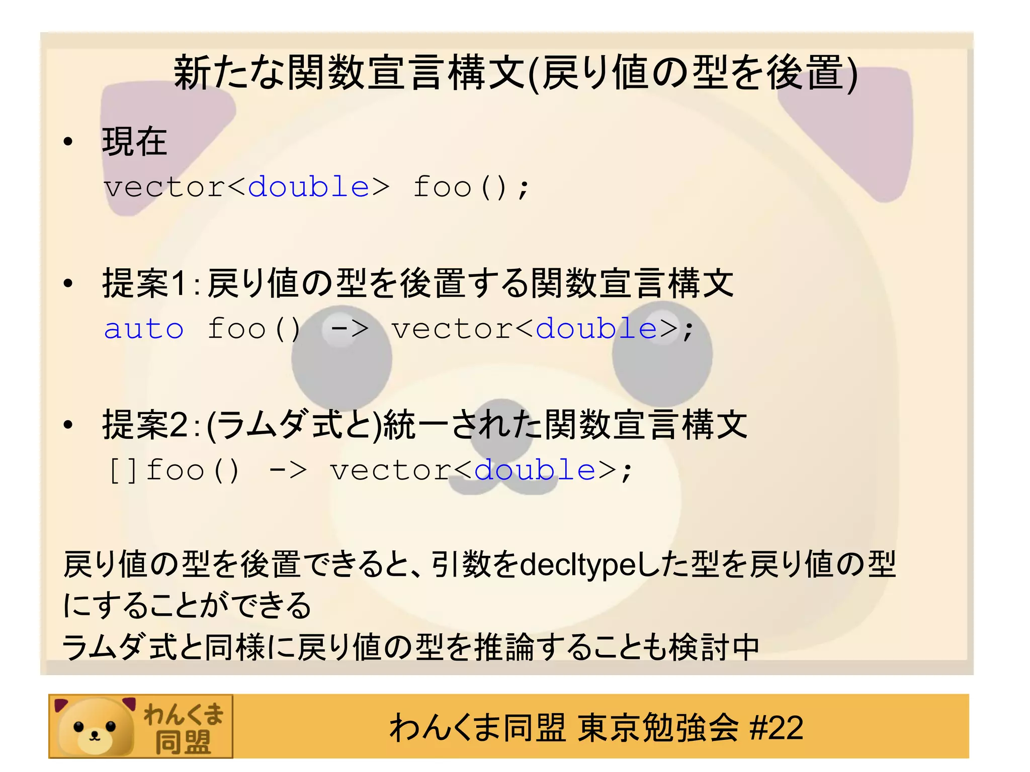 新たな関数宣言構文(戻り値の型を後置)
• 現在
  vector<double> foo();

• 提案1：戻り値の型を後置する関数宣言構文
  auto foo() -> vector<double>;

• 提案2：(ラムダ式と)統一された関数宣言構文
  []foo() -> vector<double>;

戻り値の型を後置できると、引数をdecltypeした型を戻り値の型
にすることができる
ラムダ式と同様に戻り値の型を推論することも検討中

               わんくま同盟 東京勉強会 #22
 