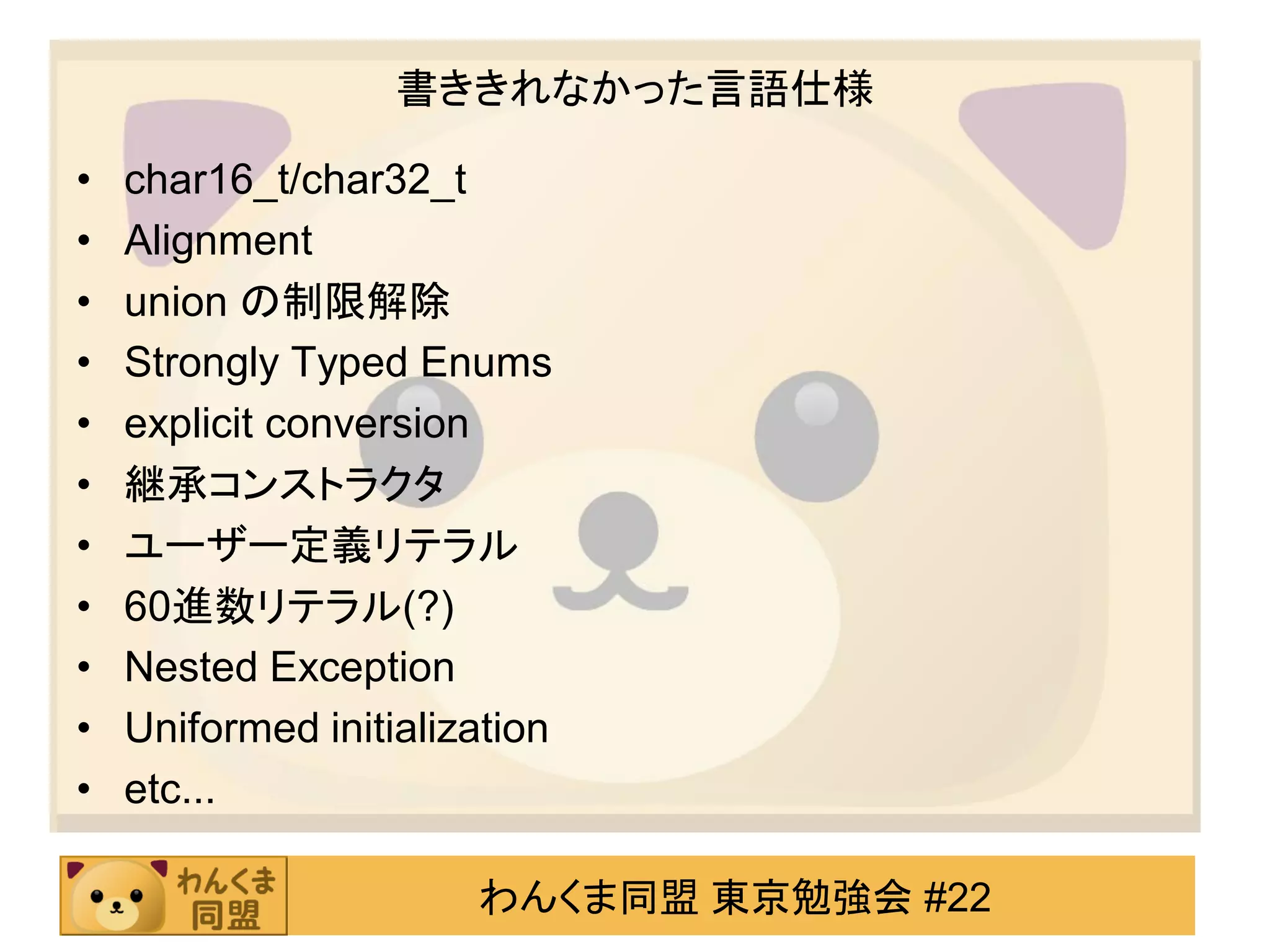 書ききれなかった言語仕様

•   char16_t/char32_t
•   Alignment
•   union の制限解除
•   Strongly Typed Enums
•   explicit conversion
•   継承コンストラクタ
•   ユーザー定義リテラル
•   60進数リテラル(?)
•   Nested Exception
•   Uniformed initialization
•   etc...

                       わんくま同盟 東京勉強会 #22
 