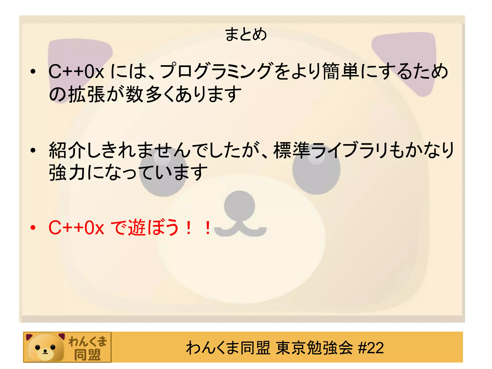 まとめ

• C++0x には、プログラミングをより簡単にするため
  の拡張が数多くあります

• 紹介しきれませんでしたが、標準ライブラリもかなり
  強力になっています

• C++0x で遊ぼう！！




           わんくま同盟 東京勉強会 #22
 