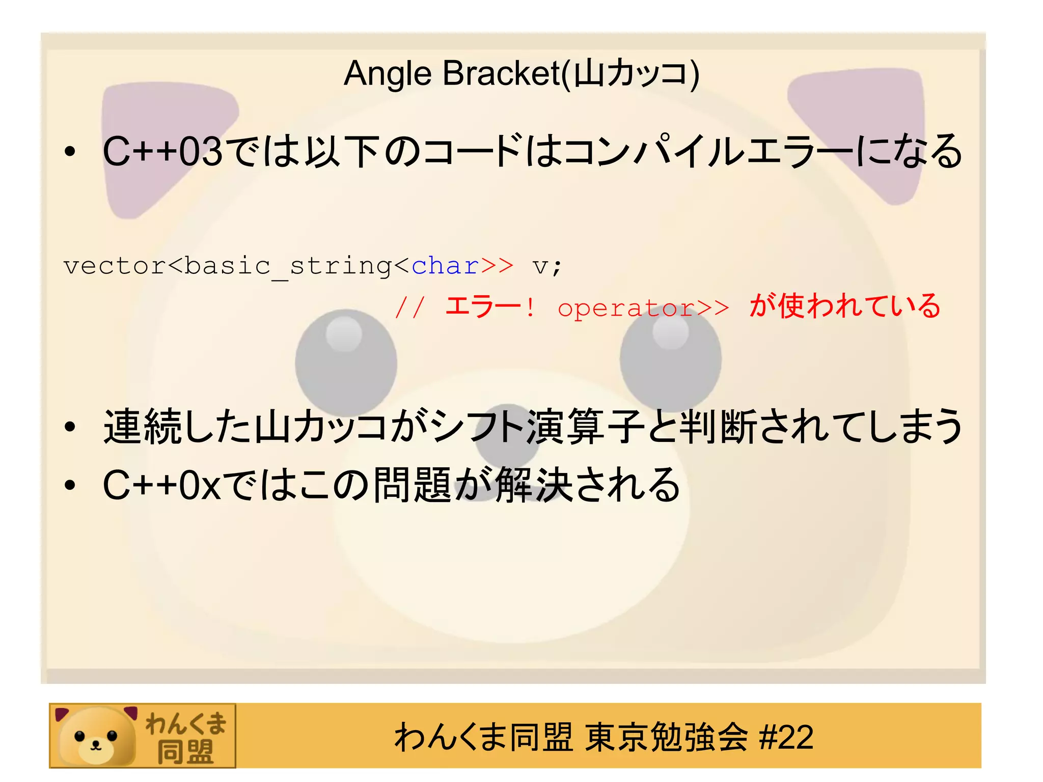 Angle Bracket(山カッコ)

• C++03では以下のコードはコンパイルエラーになる

vector<basic_string<char>> v;
                   // エラー! operator>> が使われている



• 連続した山カッコがシフト演算子と判断されてしまう
• C++0xではこの問題が解決される




                わんくま同盟 東京勉強会 #22
 