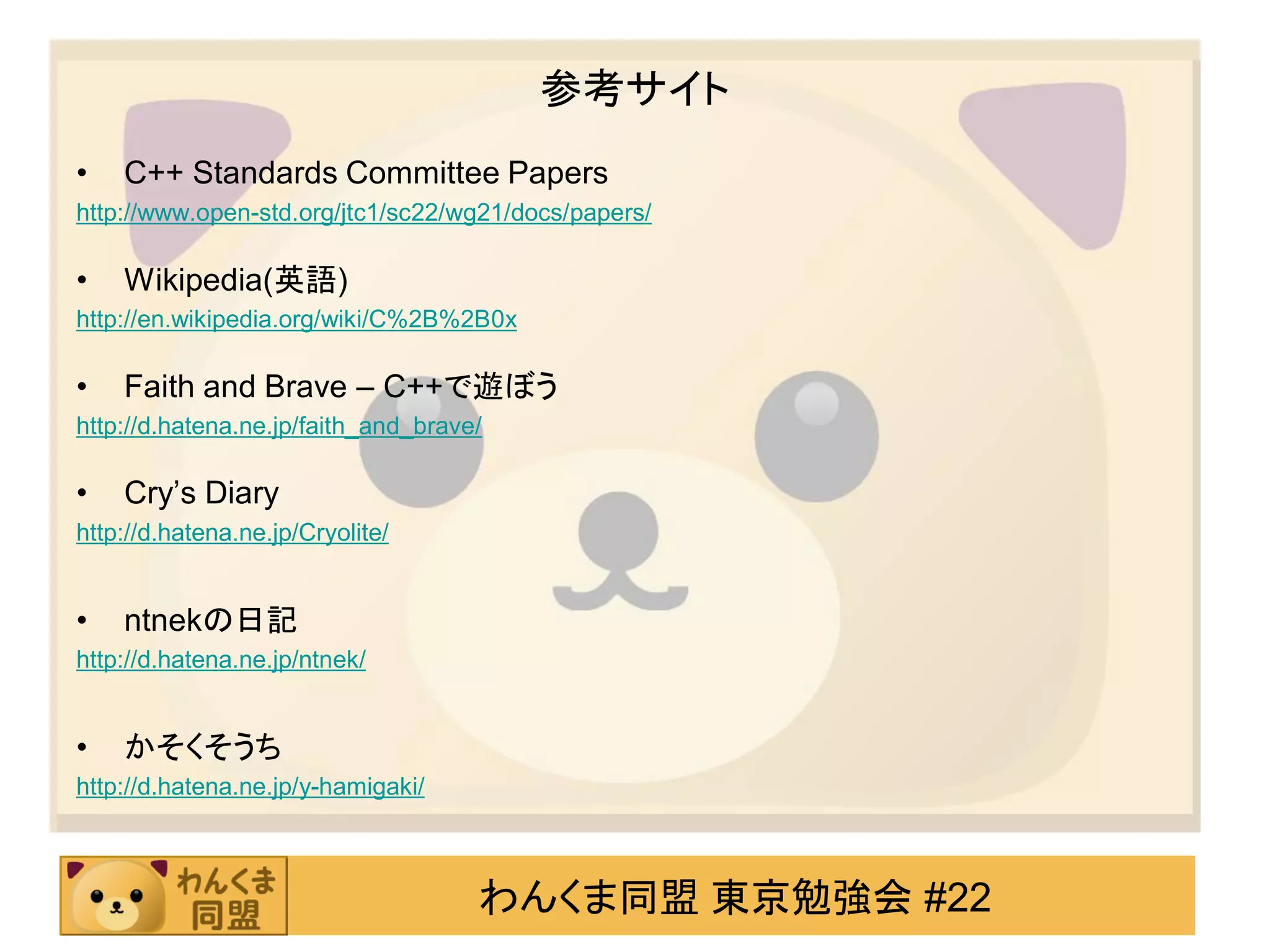 参考サイト
•   C++ Standards Committee Papers
http://www.open-std.org/jtc1/sc22/wg21/docs/papers/

•   Wikipedia(英語)
http://en.wikipedia.org/wiki/C%2B%2B0x

•   Faith and Brave – C++で遊ぼう
http://d.hatena.ne.jp/faith_and_brave/

•   Cry’s Diary
http://d.hatena.ne.jp/Cryolite/


•   ntnekの日記
http://d.hatena.ne.jp/ntnek/


•   かそくそうち
http://d.hatena.ne.jp/y-hamigaki/



                                     わんくま同盟 東京勉強会 #22
 
