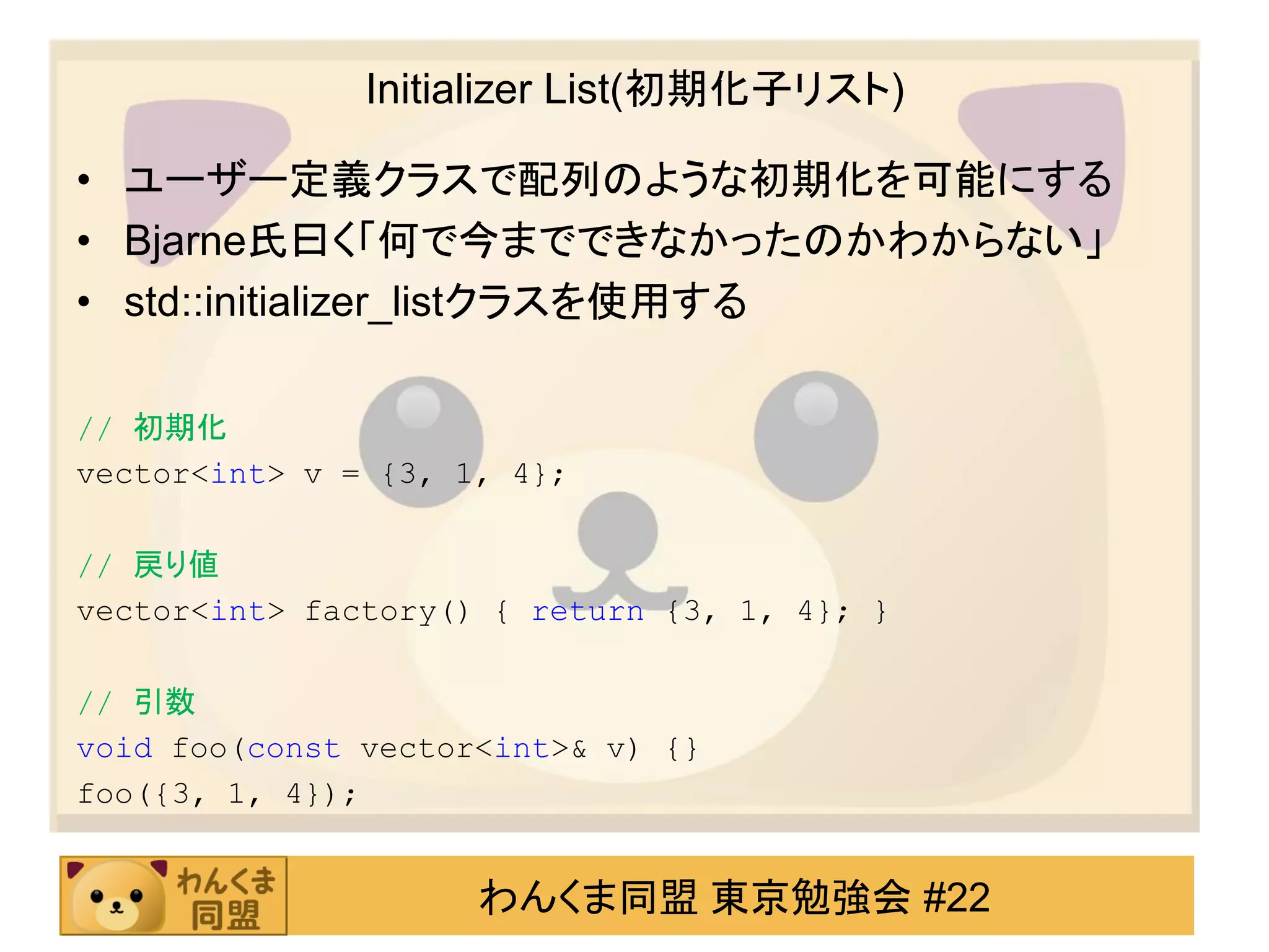 Initializer List(初期化子リスト)

• ユーザー定義クラスで配列のような初期化を可能にする
• Bjarne氏曰く「何で今までできなかったのかわからない」
• std::initializer_listクラスを使用する

// 初期化
vector<int> v = {3, 1, 4};

// 戻り値
vector<int> factory() { return {3, 1, 4}; }

// 引数
void foo(const vector<int>& v) {}
foo({3, 1, 4});


                     わんくま同盟 東京勉強会 #22
 