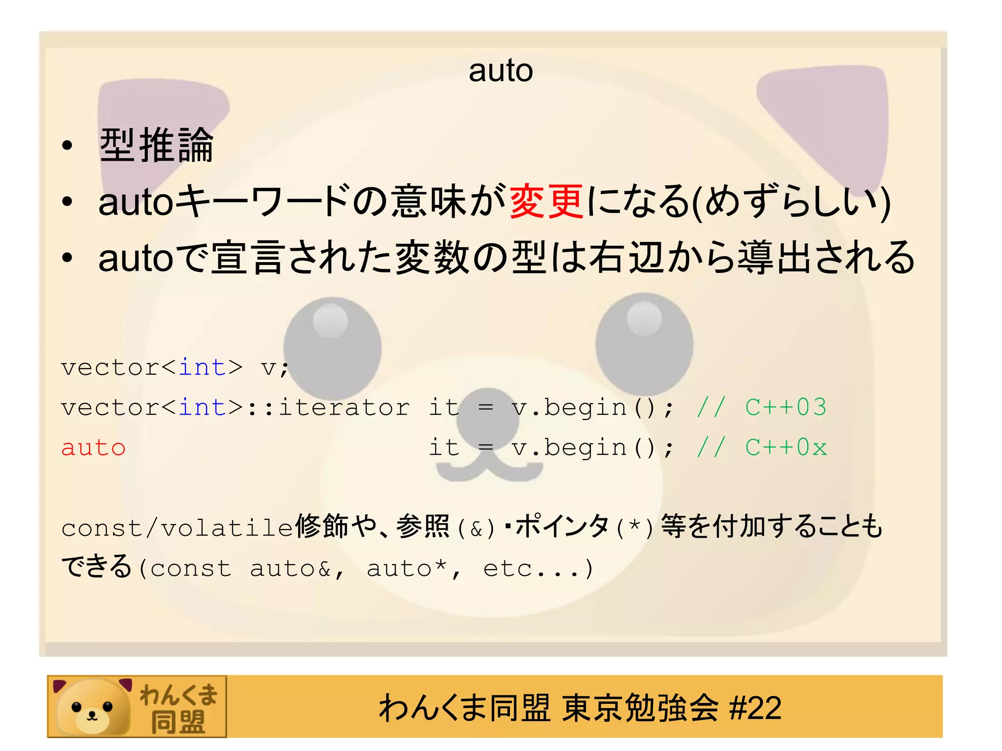 auto

• 型推論
• autoキーワードの意味が変更になる(めずらしい)
• autoで宣言された変数の型は右辺から導出される

vector<int> v;
vector<int>::iterator it = v.begin(); // C++03
auto                  it = v.begin(); // C++0x

const/volatile修飾や、参照(&)・ポインタ(*)等を付加することも
できる(const auto&, auto*, etc...)




                   わんくま同盟 東京勉強会 #22
 