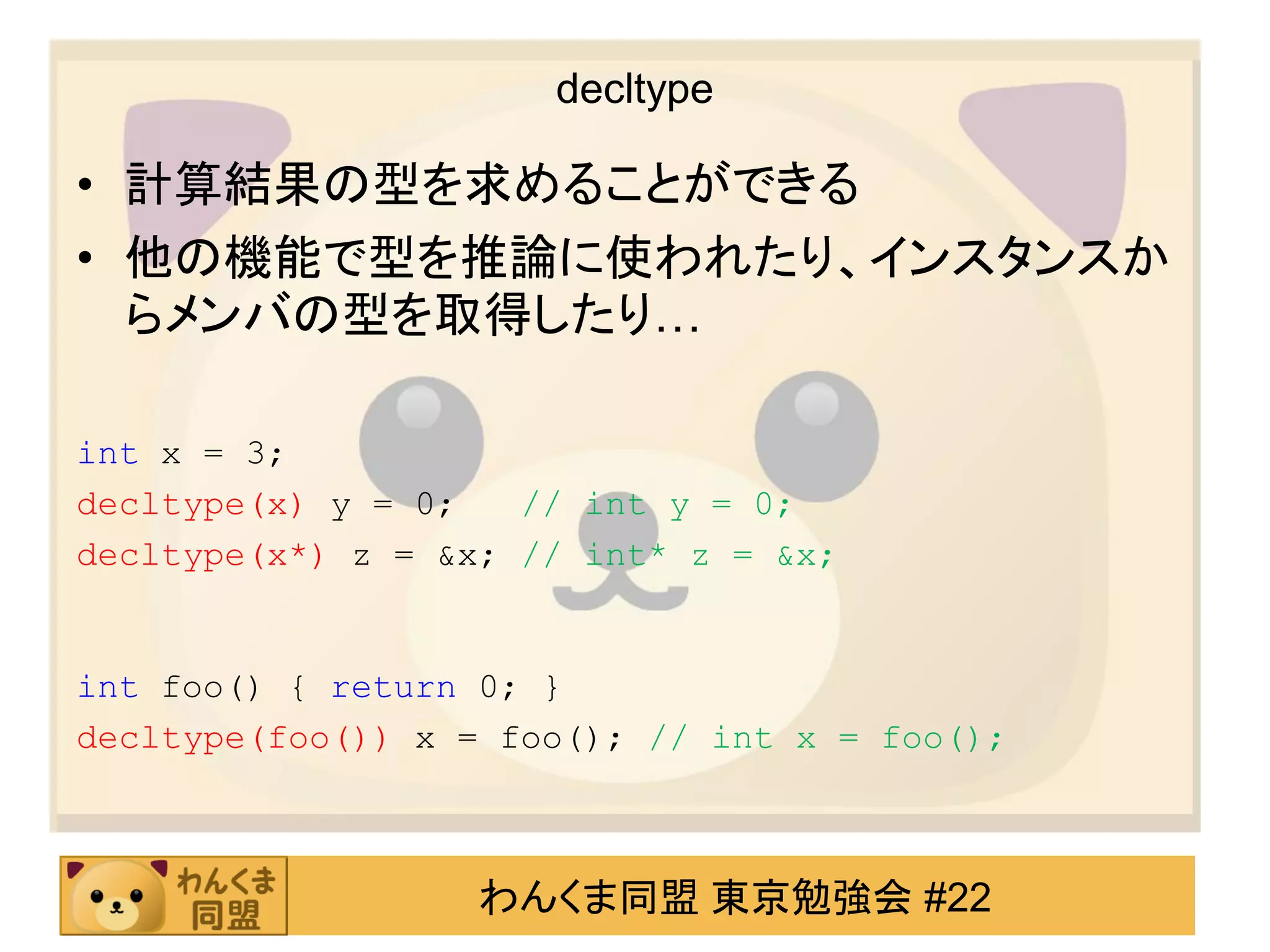 decltype

• 計算結果の型を求めることができる
• 他の機能で型を推論に使われたり、インスタンスか
  らメンバの型を取得したり…

int x = 3;
decltype(x) y = 0;   // int y = 0;
decltype(x*) z = &x; // int* z = &x;


int foo() { return 0; }
decltype(foo()) x = foo(); // int x = foo();



                   わんくま同盟 東京勉強会 #22
 