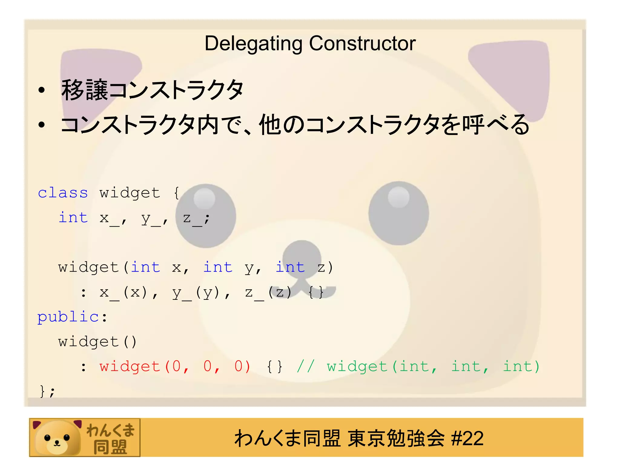 Delegating Constructor

• 移譲コンストラクタ
• コンストラクタ内で、他のコンストラクタを呼べる

class widget {
  int x_, y_, z_;

  widget(int x, int y, int z)
    : x_(x), y_(y), z_(z) {}
public:
  widget()
    : widget(0, 0, 0) {} // widget(int, int, int)
};

                    わんくま同盟 東京勉強会 #22
 