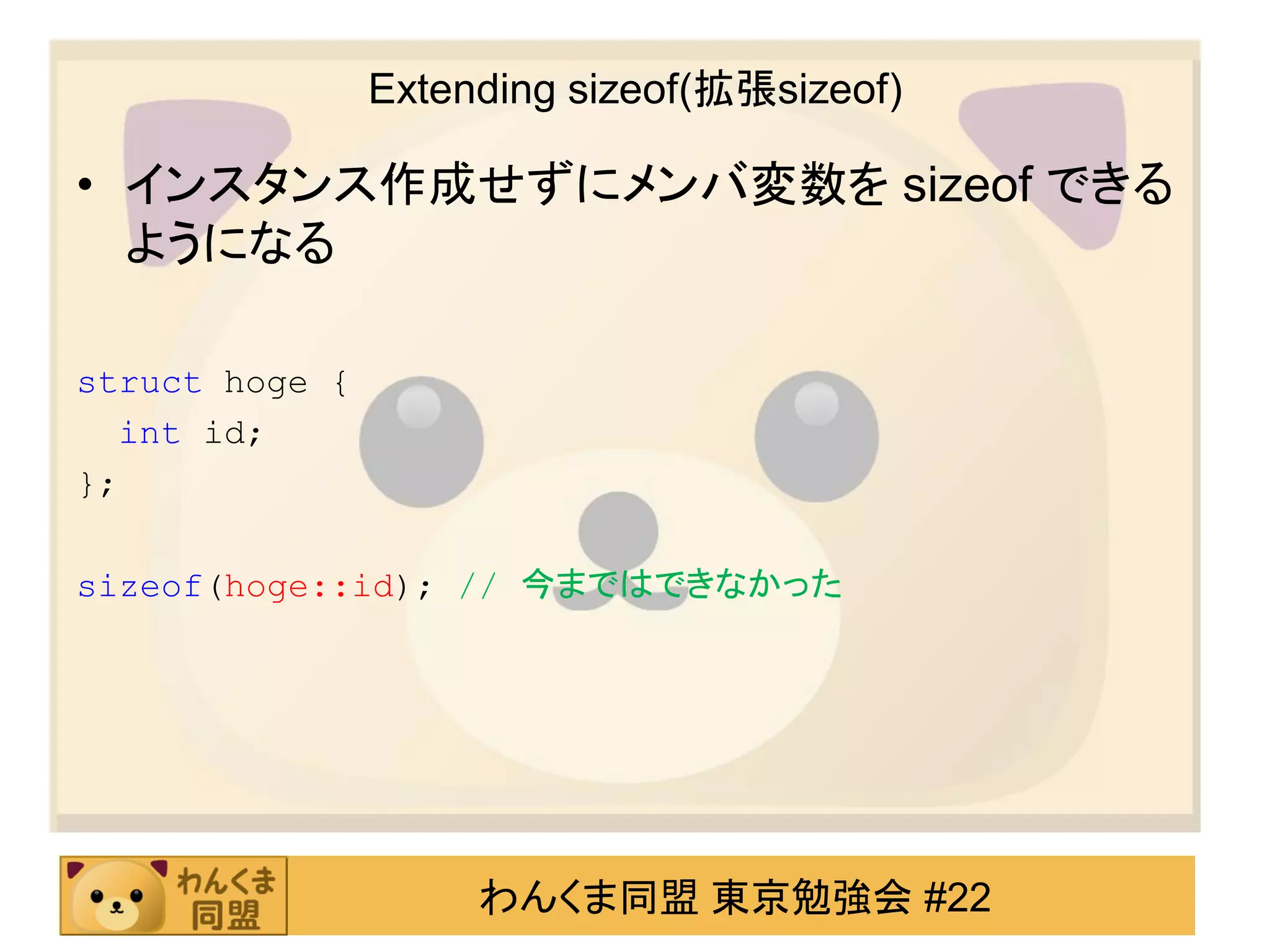 Extending sizeof(拡張sizeof)

• インスタンス作成せずにメンバ変数を sizeof できる
  ようになる

struct hoge {
  int id;
};

sizeof(hoge::id); // 今まではできなかった




                     わんくま同盟 東京勉強会 #22
 
