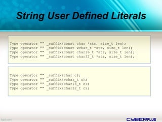 cyberplus
String User Defined Literals
Type operator "" _suffix(const char *str, size_t len);
Type operator "" _suffix(const wchar_t *str, size_t len);
Type operator "" _suffix(const char16_t *str, size_t len);
Type operator "" _suffix(const char32_t *str, size_t len);
Type operator "" _suffix(char c);
Type operator "" _suffix(wchar_t c);
Type operator "" _suffix(char16_t c);
Type operator "" _suffix(char32_t c);
 