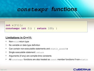cyberplus
constexpr functions
Limitations in C++11:
• Non-void return type
• No variable or data type definition
• Can contain non-executable statements and static_asserts
• Single executable statement: return
• Arguments (if any) are compile-time constants
• All constexpr functions are also treated as const member functions if non-static
int x[f()];
constexpr int f() { return 100; }
 