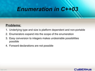 cyberplus
Enumeration in C++03
Problems:
1. Underlying type and size is platform dependent and non-portable
2. Enumerators expand into the scope of the enumeration
3. Easy conversion to integers makes undesirable possibilities
possible
4. Forward declarations are not possible
 