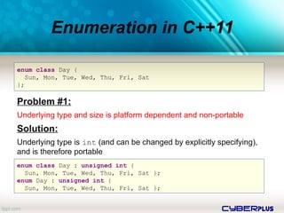 cyberplus
Enumeration in C++11
enum class Day {
Sun, Mon, Tue, Wed, Thu, Fri, Sat
};
Problem #1:
Underlying type and size is platform dependent and non-portable
Solution:
Underlying type is int (and can be changed by explicitly specifying),
and is therefore portable
enum class Day : unsigned int {
Sun, Mon, Tue, Wed, Thu, Fri, Sat };
enum Day : unsigned int {
Sun, Mon, Tue, Wed, Thu, Fri, Sat };
 
