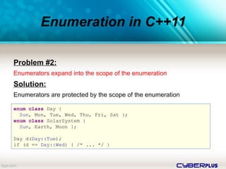 cyberplus
Enumeration in C++11
Problem #2:
Enumerators expand into the scope of the enumeration
Solution:
Enumerators are protected by the scope of the enumeration
enum class Day {
Sun, Mon, Tue, Wed, Thu, Fri, Sat };
enum class SolarSystem {
Sun, Earth, Moon };
Day d(Day::Tue);
if (d == Day::Wed) { /* ... */ }
 