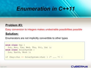 cyberplus
Enumeration in C++11
Problem #3:
Easy conversion to integers makes undesirable possibilities possible
Solution:
Enumerators are not implicitly convertible to other types
enum class Day {
Sun, Mon, Tue, Wed, Thu, Fri, Sat };
enum class SolarSystem {
Sun, Earth, Moon };
if (Day::Sun == SolarSystem::Sun) { /* ... */ }
 
