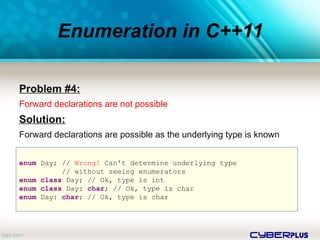 cyberplus
Enumeration in C++11
Problem #4:
Forward declarations are not possible
Solution:
Forward declarations are possible as the underlying type is known
enum Day; // Wrong! Can't determine underlying type
// without seeing enumerators
enum class Day; // Ok, type is int
enum class Day: char; // Ok, type is char
enum Day: char; // Ok, type is char
 