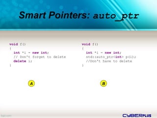 cyberplus
Smart Pointers: auto_ptr
void f()
{
int *i = new int;
// Don't forget to delete
delete i;
}
void f()
{
int *i = new int;
std::auto_ptr<int> p(i);
//Don't have to delete
}
A B
 