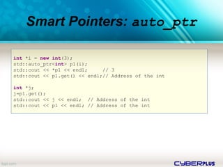 cyberplus
Smart Pointers: auto_ptr
int *i = new int(3);
std::auto_ptr<int> p1(i);
std::cout << *p1 << endl; // 3
std::cout << p1.get() << endl;// Address of the int
int *j;
j=p1.get();
std::cout << j << endl; // Address of the int
std::cout << p1 << endl; // Address of the int
 