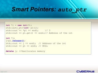 cyberplus
Smart Pointers: auto_ptr
int *i = new int(3);
std::auto_ptr<int> p1(i);
std::cout << *p1 << endl; // 3
std::cout << p1.get() << endl;// Address of the int
int *j;
j=p1.release();
std::cout << j << endl; // Address of the int
std::cout << p1 << endl; // NULL
delete j; //Deallocates memory
 