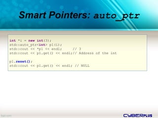 cyberplus
Smart Pointers: auto_ptr
int *i = new int(3);
std::auto_ptr<int> p1(i);
std::cout << *p1 << endl; // 3
std::cout << p1.get() << endl;// Address of the int
p1.reset();
std::cout << p1.get() << endl; // NULL
 