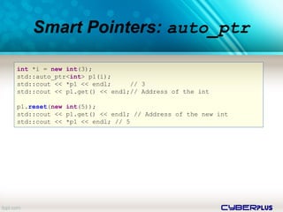 cyberplus
Smart Pointers: auto_ptr
int *i = new int(3);
std::auto_ptr<int> p1(i);
std::cout << *p1 << endl; // 3
std::cout << p1.get() << endl;// Address of the int
p1.reset(new int(5));
std::cout << p1.get() << endl; // Address of the new int
std::cout << *p1 << endl; // 5
 