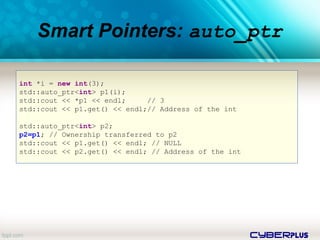 cyberplus
Smart Pointers: auto_ptr
int *i = new int(3);
std::auto_ptr<int> p1(i);
std::cout << *p1 << endl; // 3
std::cout << p1.get() << endl;// Address of the int
std::auto_ptr<int> p2;
p2=p1; // Ownership transferred to p2
std::cout << p1.get() << endl; // NULL
std::cout << p2.get() << endl; // Address of the int
 