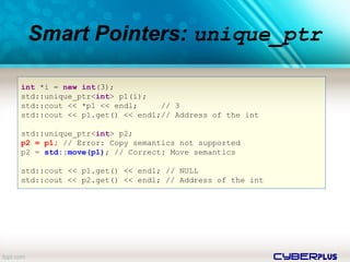 cyberplus
Smart Pointers: unique_ptr
int *i = new int(3);
std::unique_ptr<int> p1(i);
std::cout << *p1 << endl; // 3
std::cout << p1.get() << endl;// Address of the int
std::unique_ptr<int> p2;
p2 = p1; // Error: Copy semantics not supported
p2 = std::move(p1); // Correct: Move semantics
std::cout << p1.get() << endl; // NULL
std::cout << p2.get() << endl; // Address of the int
 