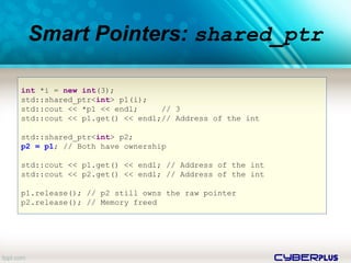 cyberplus
Smart Pointers: shared_ptr
int *i = new int(3);
std::shared_ptr<int> p1(i);
std::cout << *p1 << endl; // 3
std::cout << p1.get() << endl;// Address of the int
std::shared_ptr<int> p2;
p2 = p1; // Both have ownership
std::cout << p1.get() << endl; // Address of the int
std::cout << p2.get() << endl; // Address of the int
p1.release(); // p2 still owns the raw pointer
p2.release(); // Memory freed
 