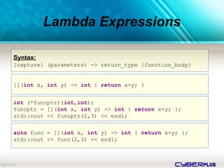 cyberplus
Lambda Expressions
Syntax:
[capture] (parameters) -> return_type {function_body}
[](int x, int y) -> int { return x+y; }
int (*funcptr)(int,int);
funcptr = [](int x, int y) -> int { return x+y; };
std::cout << funcptr(2,3) << endl;
auto func = [](int x, int y) -> int { return x+y; };
std::cout << func(2,3) << endl;
 