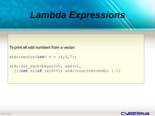 cyberplus
Lambda Expressions
To print all odd numbers from a vector:
std::vector<int> v = {1,6,7};
std::for_each(begin(v), end(v),
[](int x){if (x%2==1) std::cout<<x<<endl; } );
 