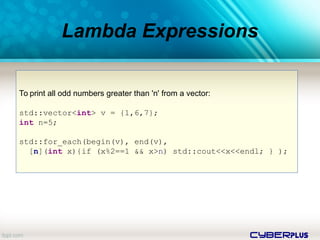 cyberplus
Lambda Expressions
To print all odd numbers greater than 'n' from a vector:
std::vector<int> v = {1,6,7};
int n=5;
std::for_each(begin(v), end(v),
[n](int x){if (x%2==1 && x>n) std::cout<<x<<endl; } );
 