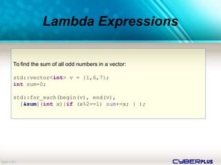 cyberplus
Lambda Expressions
To find the sum of all odd numbers in a vector:
std::vector<int> v = {1,6,7};
int sum=0;
std::for_each(begin(v), end(v),
[&sum](int x){if (x%2==1) sum+=x; } );
 