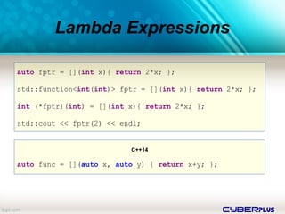 cyberplus
Lambda Expressions
auto fptr = [](int x){ return 2*x; };
std::function<int(int)> fptr = [](int x){ return 2*x; };
int (*fptr)(int) = [](int x){ return 2*x; };
std::cout << fptr(2) << endl;
C++14
auto func = [](auto x, auto y) { return x+y; };
 