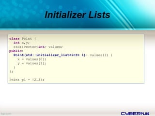 cyberplus
Initializer Lists
class Point {
int x,y;
std::vector<int> values;
public:
Point(std::initializer_list<int> l): values(l) {
x = values[0];
y = values[1];
}
};
Point p1 = {2,3};
 