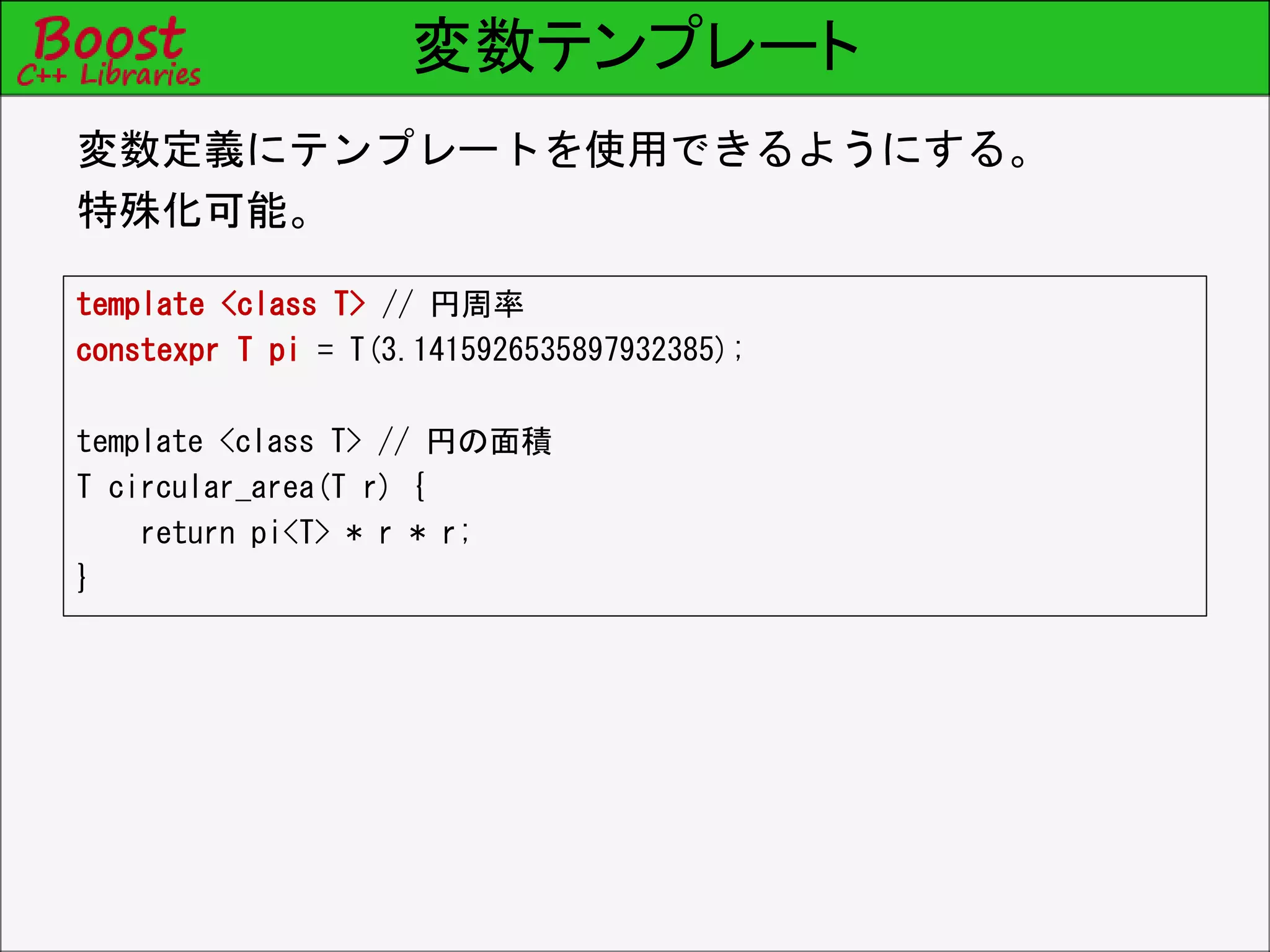 変数テンプレート
template <class T> // 円周率
constexpr T pi = T(3.1415926535897932385);
template <class T> // 円の面積
T circular_area(T r) {
return pi<T> * r * r;
}
変数定義にテンプレートを使用できるようにする。
特殊化可能。
 