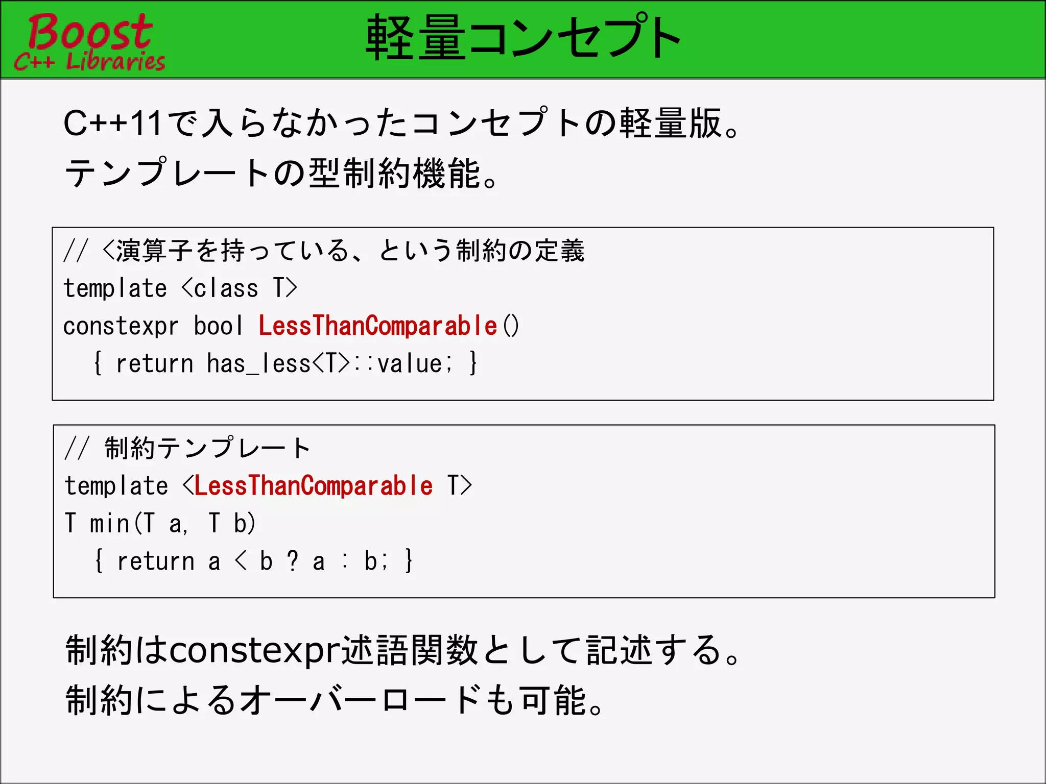 軽量コンセプト
// <演算子を持っている、という制約の定義
template <class T>
constexpr bool LessThanComparable()
{ return has_less<T>::value; }
C++11で入らなかったコンセプトの軽量版。
テンプレートの型制約機能。
// 制約テンプレート
template <LessThanComparable T>
T min(T a, T b)
{ return a < b ? a : b; }
制約はconstexpr述語関数として記述する。
制約によるオーバーロードも可能。
 
