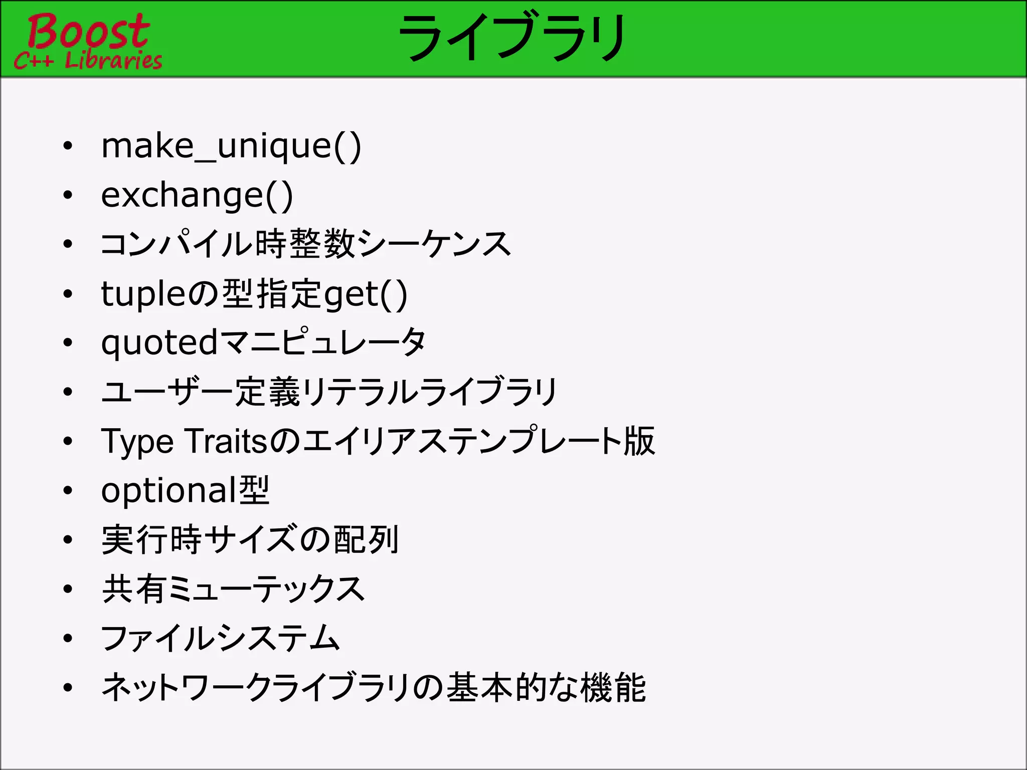 ライブラリ
• make_unique()
• exchange()
• コンパイル時整数シーケンス
• tupleの型指定get()
• quotedマニピュレータ
• ユーザー定義リテラルライブラリ
• Type Traitsのエイリアステンプレート版
• optional型
• 実行時サイズの配列
• 共有ミューテックス
• ファイルシステム
• ネットワークライブラリの基本的な機能
 