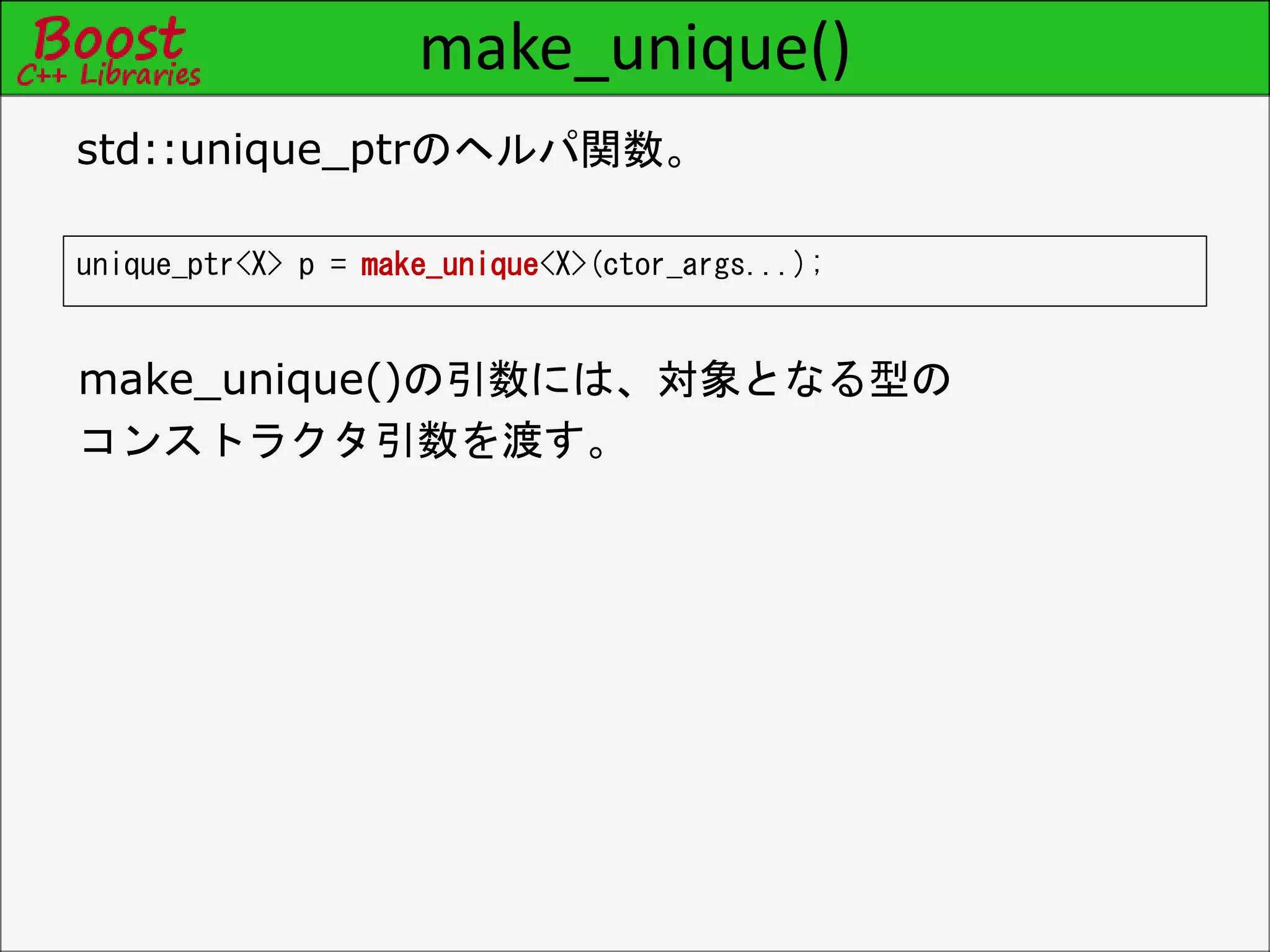 make_unique()
unique_ptr<X> p = make_unique<X>(ctor_args...);
std::unique_ptrのヘルパ関数。
make_unique()の引数には、対象となる型の
コンストラクタ引数を渡す。
 