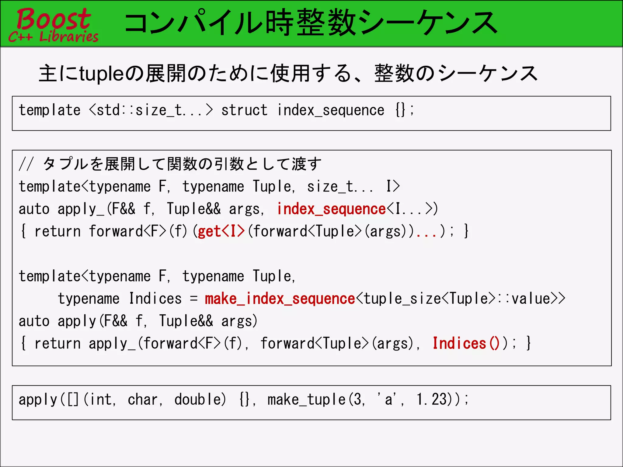 コンパイル時整数シーケンス
// タプルを展開して関数の引数として渡す
template<typename F, typename Tuple, size_t... I>
auto apply_(F&& f, Tuple&& args, index_sequence<I...>)
{ return forward<F>(f)(get<I>(forward<Tuple>(args))...); }
template<typename F, typename Tuple,
typename Indices = make_index_sequence<tuple_size<Tuple>::value>>
auto apply(F&& f, Tuple&& args)
{ return apply_(forward<F>(f), forward<Tuple>(args), Indices()); }
主にtupleの展開のために使用する、整数のシーケンス
template <std::size_t...> struct index_sequence {};
apply([](int, char, double) {}, make_tuple(3, 'a', 1.23));
 